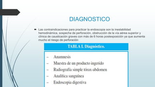 DIAGNOSTICO
 Las contraindicaciones para practicar la endoscopia son la inestabilidad
hemodinámica, sospecha de perforación, obstrucción de la vía aérea superior y
clínica de causticación graves con más de 6 horas postexposición ya que aumenta
mucho el riesgo de perforación
 