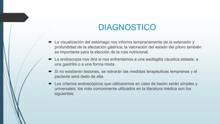 DIAGNOSTICO
 La visualización del estómago nos informa tempranamente de la extensión y
profundidad de la afectación gástrica; la valoración del estado del píloro también
es importante para la elección de la ruta nutricional.
 La endoscopia nos dirá si nos enfrentamos a una esofagitis cáustica aislada, a
una gastritis o a una forma mixta.
 Si no existieran lesiones, se retirarán las medidas terapéuticas tempranas y el
paciente será dado de alta.
 Los criterios endoscópicos que utilizaremos en caso de lesión serán simples y
universales; los más comúnmente utilizados en la literatura médica son los
siguientes:
 