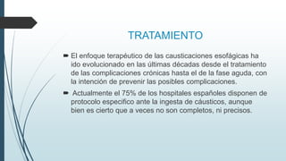 TRATAMIENTO
 El enfoque terapéutico de las causticaciones esofágicas ha
ido evolucionado en las últimas décadas desde el tratamiento
de las complicaciones crónicas hasta el de la fase aguda, con
la intención de prevenir las posibles complicaciones.
 Actualmente el 75% de los hospitales españoles disponen de
protocolo especifico ante la ingesta de cáusticos, aunque
bien es cierto que a veces no son completos, ni precisos.
 