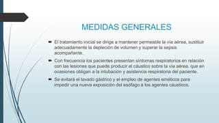 MEDIDAS GENERALES
 El tratamiento inicial se dirige a mantener permeable la vía aérea, sustituir
adecuadamente la depleción de volumen y superar la sepsis
acompañante.
 Con frecuencia los pacientes presentan síntomas respiratorios en relación
con las lesiones que puede producir el cáustico sobre la vía aérea, que en
ocasiones obligan a la intubación y asistencia respiratoria del paciente.
 Se evitará el lavado gástrico y el empleo de agentes eméticos para
impedir una nueva exposición del esófago a los agentes cáusticos.
 
