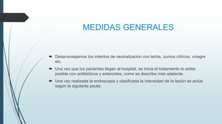 MEDIDAS GENERALES
 Desaconsejamos los intentos de neutralización con leche, zumos cítricos, vinagre
etc.
 Una vez que los pacientes llegan al hospital, se inicia el tratamiento lo antes
posible con antibióticos y esteroides, como se describe más adelante.
 Una vez realizada la endoscopia y clasificada la intensidad de la lesión se actúa
según la siguiente pauta:
 