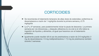 CORTICOIDES
 Se recomienda el tratamiento temprano de altas dosis de esteroides; preferimos la
dexametasona a razón de 1 mg/kg/día durante la primera semana y 0,75
mg/kg/día
 La 2ª y 3ª semanas, para posteriormente iniciar la pauta de descenso. La primera
semana por vía intravenosa, y después utilizamos la vía oral si el niño tolera la
ingestión de líquidos y alimentos, al igual que hacemos con el tratamiento
antibiótico.
 Igualmente puede resultar útil el uso de prednisolona a razón de 2-6 mg/kg/día (1
mg de dexametasona = 6 mg metilprednisolona = 7,5 mg de prednisona) también
durante 3 semanas.
 