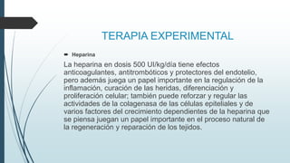 TERAPIA EXPERIMENTAL
 Heparina
La heparina en dosis 500 UI/kg/día tiene efectos
anticoagulantes, antitrombóticos y protectores del endotelio,
pero además juega un papel importante en la regulación de la
inflamación, curación de las heridas, diferenciación y
proliferación celular; también puede reforzar y regular las
actividades de la colagenasa de las células epiteliales y de
varios factores del crecimiento dependientes de la heparina que
se piensa juegan un papel importante en el proceso natural de
la regeneración y reparación de los tejidos.
 