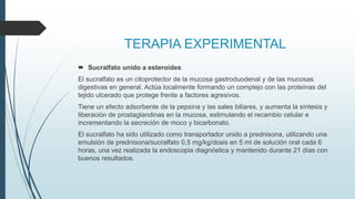 TERAPIA EXPERIMENTAL
 Sucralfato unido a esteroides
El sucralfato es un citoprotector de la mucosa gastroduodenal y de las mucosas
digestivas en general. Actúa localmente formando un complejo con las proteínas del
tejido ulcerado que protege frente a factores agresivos.
Tiene un efecto adsorbente de la pepsina y las sales biliares, y aumenta la síntesis y
liberación de prostaglandinas en la mucosa, estimulando el recambio celular e
incrementando la secreción de moco y bicarbonato.
El sucralfato ha sido utilizado como transportador unido a prednisona, utilizando una
emulsión de prednisona/sucralfato 0,5 mg/kg/dosis en 5 ml de solución oral cada 6
horas, una vez realizada la endoscopia diagnóstica y mantenido durante 21 días con
buenos resultados.
 