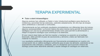 TERAPIA EXPERIMENTAL
 Tutor o stent intraesofágico
Algunos autores han utilizado un fiador o tutor intraluminal esofágico para disminuir la
incidencia y severidad de las estenosis, usándolo aisladamente, sin otro tipo de terapia
salvo antibióticos o asociado a corticoides.
Recientemente se han publicado resultados prometedores con diferentes tipos de tutores,
algunos autoexpandibles. La función básica de estos tutores sería permitir la cicatrización
esofágica con una luz lo suficientemente amplia como para permitir la alimentación y
relajar el espasmo esofágico que contribuye a la estenosis.
El tutor (stent) ideal debe ser fácil de insertar y mantener su posición en el esófago
lesionado, debe permitir el paso de secreciones y alimento y debe ser fabricado con
material no reactivo.
Los resultados publicados últimamente son francamente prometedores en cuanto a la
conservación de un calibre esofágico suficiente para el paso de alimento, sobretodo en las
quemaduras más intensas y extensas, pero no olvidemos que la función motora del
esófago puede estar altamente alterada y causar disfagia en esófagos sin estenosis.
 