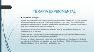 TERAPIA EXPERIMENTAL
 Dilatación esofágica
A pesar del tratamiento adecuado y agresivo de las lesiones esofágicas, muchas de ellas
desarrollan granulación crónica, cicatrices y estenosis (Figs. 5 y 6). Es universalmente
aceptado que el tratamiento inicial de las estenosis secundarias a causticación esofágica
debe estar basado en la dilatación esofágica.
Se recomiendan iniciar las dilataciones después de la 3ª semana poscausticación y no
más tarde de la 5ª semana.
Existen nuevas y numerosas técnicas de dilatación, pero preferimos las dilataciones con
guía por su seguridad y bajo riesgo de perforación.
En niños se utilizan dilataciones retrógradas o anterógradas con los dilatadores de bujía.
Los más recomendables, son aquellos con guía, tipo Savary- Gilliard, Rehbein o American
Dilatation System, por su seguridad y facilidad de uso.
 