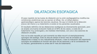 DILATACION ESOFAGICA
El paso repetido de las bujías de dilatación por la unión esofagogástrica modifica las
condiciones anatómicas que se oponen al reflujo. Así, el reflujo péptico
gastroesofágico agrava las lesiones cáusticas. De aquí el interés de la detección
precoz del mismo y su tratamiento si existe en los pacientes causticados.
El resultado definitivo de las dilataciones esofágicas es diversamente apreciado, pero
se acepta una buena evolución hasta en el 90% de los casos, a costa de un
tratamiento muy prolongado y de medidas intermedias, con una o dos sesiones de
dilatación anuales.
Aún no ha sido resuelto en qué momento se debe recurrir al reemplazamiento
quirúrgico del esófago. Éste se discute desde el tercer mes de iniciadas las
dilataciones si éstas no son radicalmente eficaces, o bien la indicación del tratamiento
quirúrgico se establece en función del ritmo de las sesiones y de la constatación de
su fracaso, generalmente no antes del 6º mes de tratamiento.
 
