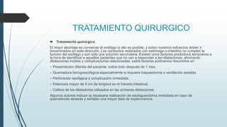 TRATAMIENTO QUIRURGICO
 Tratamiento quirúrgico
El mejor abordaje es conservar el esófago si ello es posible, y todos nuestros esfuerzos deben ir
encaminados en esta dirección. Los conductos realizados con estómago o intestino no cumplen la
función del esófago y son sólo una solución secundaria. Existen unos factores predictivos tempranos a
la hora de identificar a aquellos pacientes que no van a responder a las dilataciones, ahorrando
dilataciones inútiles y complicaciones relacionadas; estos factores podríamos resumirlos en:
– Presentación diferida del paciente, sobre todo después de 1 mes.
– Quemadura faringoesofágica especialmente si requiere traqueotomía o ventilación asistida.
– Perforación esofágica o complicación inmediata.
– Estenosis mayor de 5 cm de longitud en el tránsito intestinal.
– Calibre de los dilatadores utilizados en las primeras dilataciones.
Algunos autores indican la necesaria realización de esofaguectomía inmediata en caso de
quemaduras severas y señalan una mayor tasa de supervivencia.
 