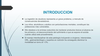 INTRODUCCION
 La ingestión de cáusticos representa un grave problema, a menudo de
consecuencias devastadoras.
 Los niños, alcohólicos y adultos con perturbaciones mentales, constituyen las
poblaciones más vulnerables.
 Ello obedece a la errónea costumbre de mantener productos tóxicos al alcance de
los primeros y al desconocimiento del sufrimiento a que se expone el suicida
cuando utiliza este procedimiento.
 El manejo interdisciplinar de esta patología incluyendo a cirujanos, intensivistas,
ORL, gastroenterólogos y expertos en nutrición ha conseguido disminuir la
mortalidad en torno al 1-3%.
 