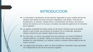 INTRODUCCION
 La intensidad y localización de las lesiones dependen en gran medida del tipo de
cáustico (los ácidos provocan necrosis coagulativa y los álcalis, necrosis por
licuefacción), el volumen, estado físico y concentración del tóxico, así como el
tiempo de contacto con la mucosa y el estado de repleción gástrica en el momento
de la ingestión.
 La ingesta accidental de ácidos suele ser de menor volumen que la de álcalis,
debido a que el dolor que producen al contacto con la orofaringe, despierta
reflejos protectores que impiden degluciones masivas.
 Por otro lado, su menor viscosidad hace que alcancen con mayor facilidad la
cavidad gástrica. Los álcalis, debido a su textura más viscosa, impregnan el
esófago con más facilidad y su carácter inodoro e insípido facilita degluciones de
mayor volumen.
 Las degluciones llevadas a cabo con fines autolíticos comportan mayor gravedad
con independencia del pH de la solución ingerida.
 