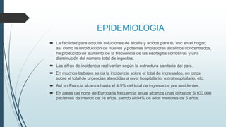 EPIDEMIOLOGIA
 La facilidad para adquirir soluciones de álcalis y ácidos para su uso en el hogar,
así como la introducción de nuevos y potentes limpiadores alcalinos concentrados,
ha producido un aumento de la frecuencia de las esofagitis corrosivas y una
disminución del número total de ingestas.
 Las cifras de incidencia real varían según la estructura sanitaria del país.
 En muchos trabajos se da la incidencia sobre el total de ingresados, en otros
sobre el total de urgencias atendidas a nivel hospitalario, extrahospitalario, etc.
 Así en Francia alcanza hasta el 4,5% del total de ingresados por accidentes.
 En áreas del norte de Europa la frecuencia anual alcanza unas cifras de 5/100.000
pacientes de menos de 16 años, siendo el 94% de ellos menores de 5 años.
 
