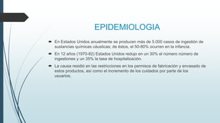 EPIDEMIOLOGIA
 En Estados Unidos anualmente se producen más de 5.000 casos de ingestión de
sustancias químicas cáusticas; de éstos, el 50-80% ocurren en la infancia.
 En 12 años (1970-82) Estados Unidos redujo en un 30% el número número de
ingestiones y un 35% la tasa de hospitalización.
 La causa residió en las restricciones en los permisos de fabricación y envasado de
estos productos, así como el incremento de los cuidados por parte de los
usuarios.
 