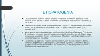 ETIOPATOGENIA
 Las ingestiones en niños son de carácter accidental, al contrario de lo que suele
suceder en los adultos, y están producidas por dos tipos de sustancias: los ácidos, y
los álcalis.
 Existen unos valores de pH que consideramos críticos. El pH por encima del cual las
sustancias alcalinas tienen capacidad de producir lesiones cáusticas es igual o
superior a 12,
 Mientras que las sustancias ácidas pueden producir lesión esofágica con Ph inferior a
4. Los ácidos producen una necrosis por coagulación proteica, con pérdida de agua,
formándose una escara firme y protectora que dificulta en parte la penetración, salvo
en concentraciones elevadas.
 Los álcalis provocan una necrosis por licuefacción, con desnaturalización de las
proteínas, saponificación de las grasas y trombosis capilares. La retención de agua
que provoca aumenta la quemadura por hidratación. Estas reacciones favorecen la
profundización de las lesiones.
 