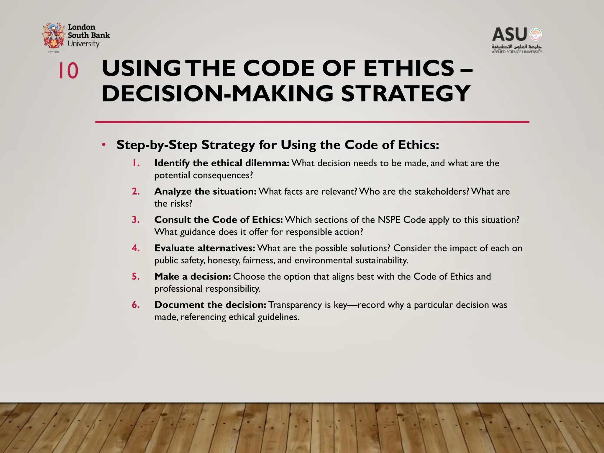 USINGTHE CODE OF ETHICS –
DECISION-MAKING STRATEGY
• Step-by-Step Strategy for Using the Code of Ethics:
1. Identify the ethical dilemma: What decision needs to be made, and what are the
potential consequences?
2. Analyze the situation: What facts are relevant? Who are the stakeholders? What are
the risks?
3. Consult the Code of Ethics: Which sections of the NSPE Code apply to this situation?
What guidance does it offer for responsible action?
4. Evaluate alternatives: What are the possible solutions? Consider the impact of each on
public safety, honesty, fairness, and environmental sustainability.
5. Make a decision: Choose the option that aligns best with the Code of Ethics and
professional responsibility.
6. Document the decision: Transparency is key—record why a particular decision was
made, referencing ethical guidelines.
10
 
