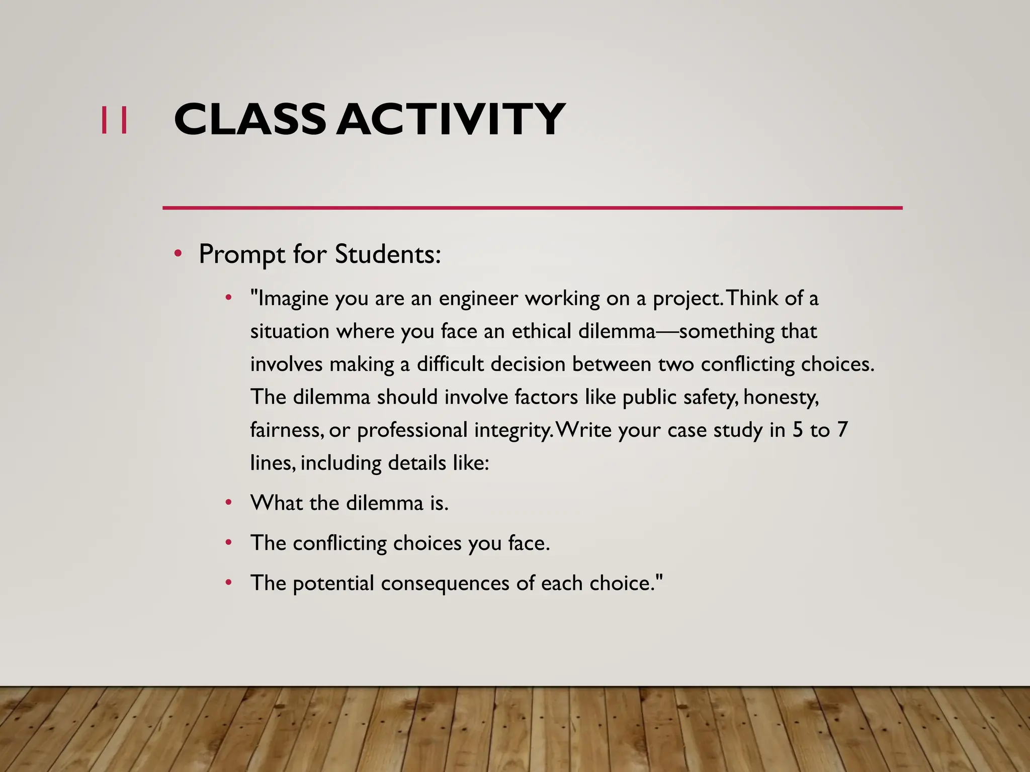 CLASS ACTIVITY
• Prompt for Students:
• "Imagine you are an engineer working on a project.Think of a
situation where you face an ethical dilemma—something that
involves making a difficult decision between two conflicting choices.
The dilemma should involve factors like public safety, honesty,
fairness, or professional integrity.Write your case study in 5 to 7
lines, including details like:
• What the dilemma is.
• The conflicting choices you face.
• The potential consequences of each choice."
11
 