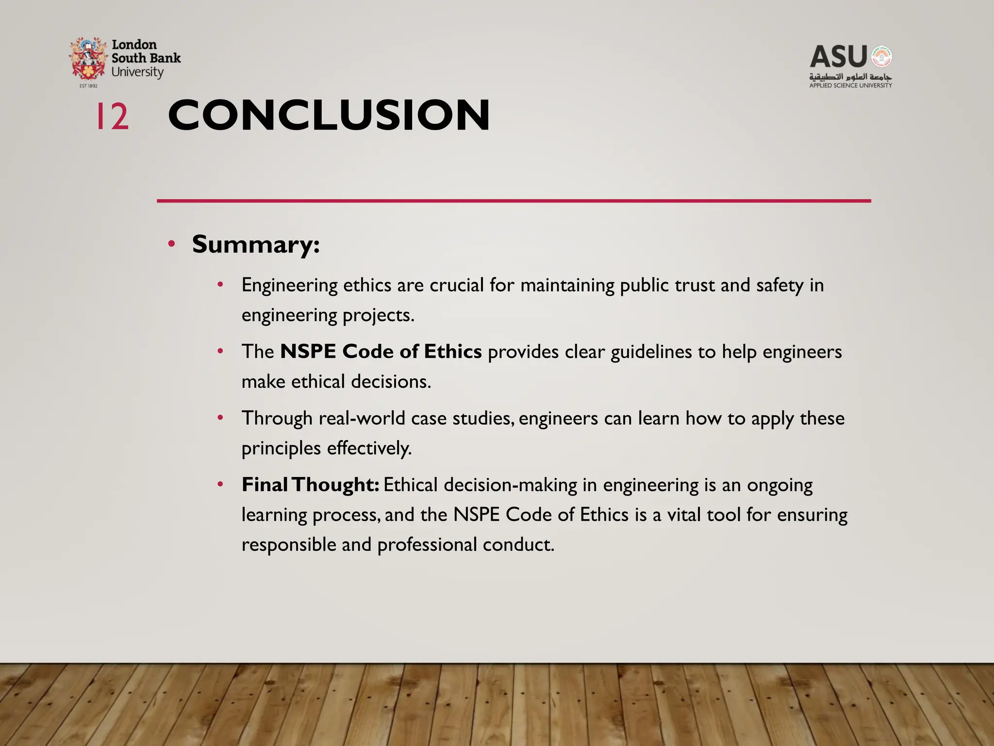 CONCLUSION
• Summary:
• Engineering ethics are crucial for maintaining public trust and safety in
engineering projects.
• The NSPE Code of Ethics provides clear guidelines to help engineers
make ethical decisions.
• Through real-world case studies, engineers can learn how to apply these
principles effectively.
• FinalThought: Ethical decision-making in engineering is an ongoing
learning process, and the NSPE Code of Ethics is a vital tool for ensuring
responsible and professional conduct.
12
 