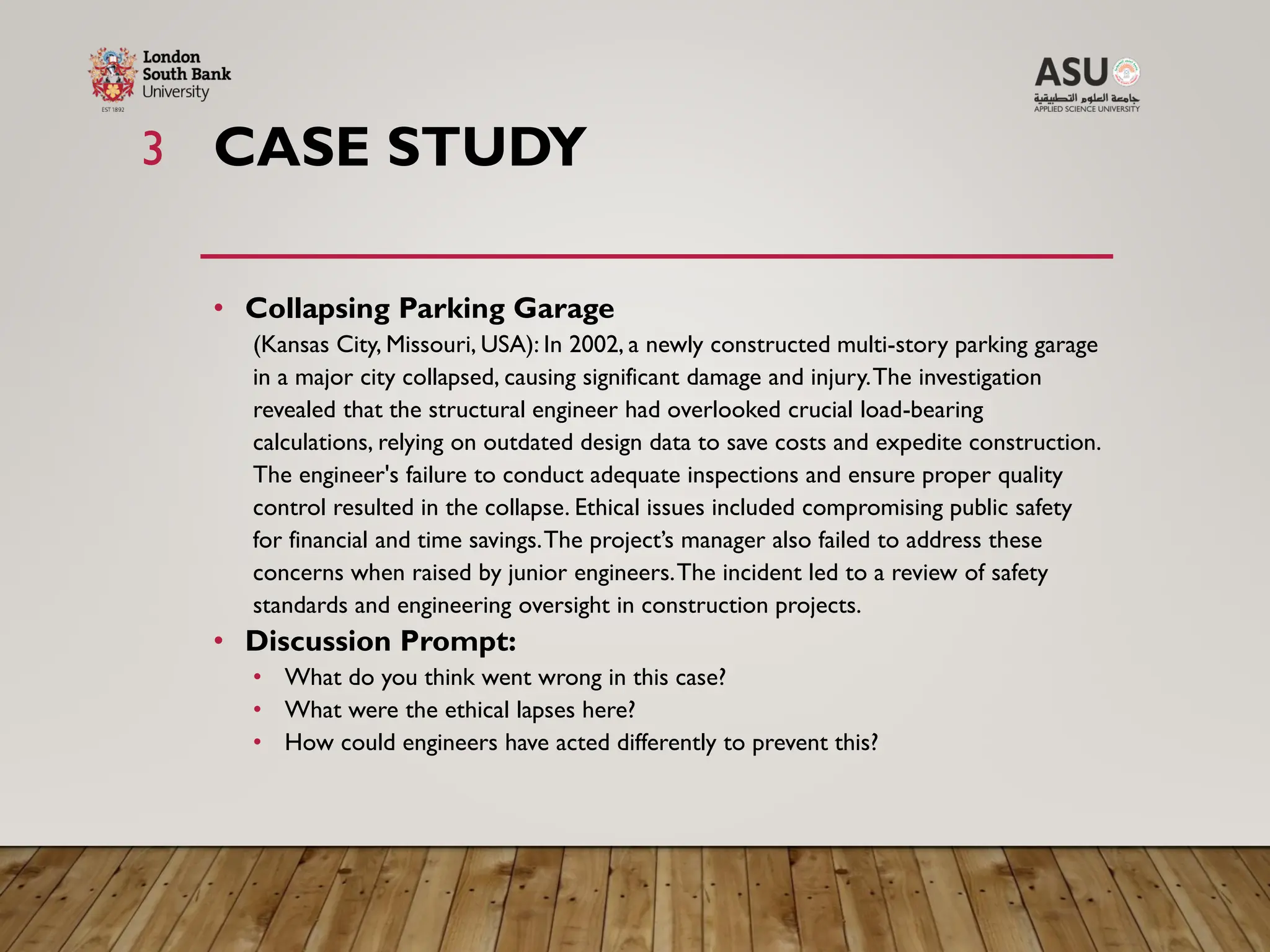 CASE STUDY
3
• Collapsing Parking Garage
(Kansas City, Missouri, USA): In 2002, a newly constructed multi-story parking garage
in a major city collapsed, causing significant damage and injury.The investigation
revealed that the structural engineer had overlooked crucial load-bearing
calculations, relying on outdated design data to save costs and expedite construction.
The engineer's failure to conduct adequate inspections and ensure proper quality
control resulted in the collapse. Ethical issues included compromising public safety
for financial and time savings.The project’s manager also failed to address these
concerns when raised by junior engineers.The incident led to a review of safety
standards and engineering oversight in construction projects.
• Discussion Prompt:
• What do you think went wrong in this case?
• What were the ethical lapses here?
• How could engineers have acted differently to prevent this?
 