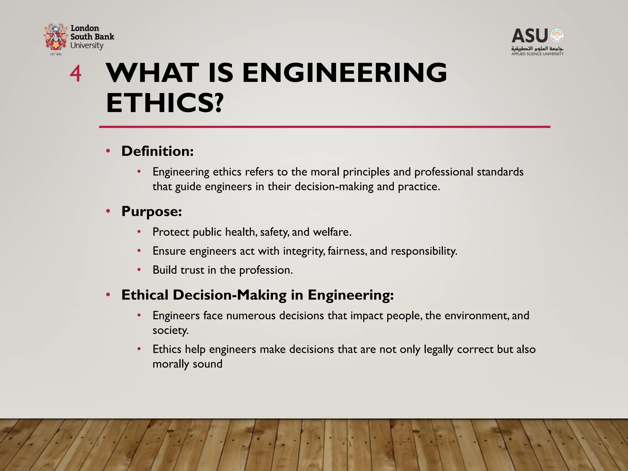 WHAT IS ENGINEERING
ETHICS?
4
• Definition:
• Engineering ethics refers to the moral principles and professional standards
that guide engineers in their decision-making and practice.
• Purpose:
• Protect public health, safety, and welfare.
• Ensure engineers act with integrity, fairness, and responsibility.
• Build trust in the profession.
• Ethical Decision-Making in Engineering:
• Engineers face numerous decisions that impact people, the environment, and
society.
• Ethics help engineers make decisions that are not only legally correct but also
morally sound
 
