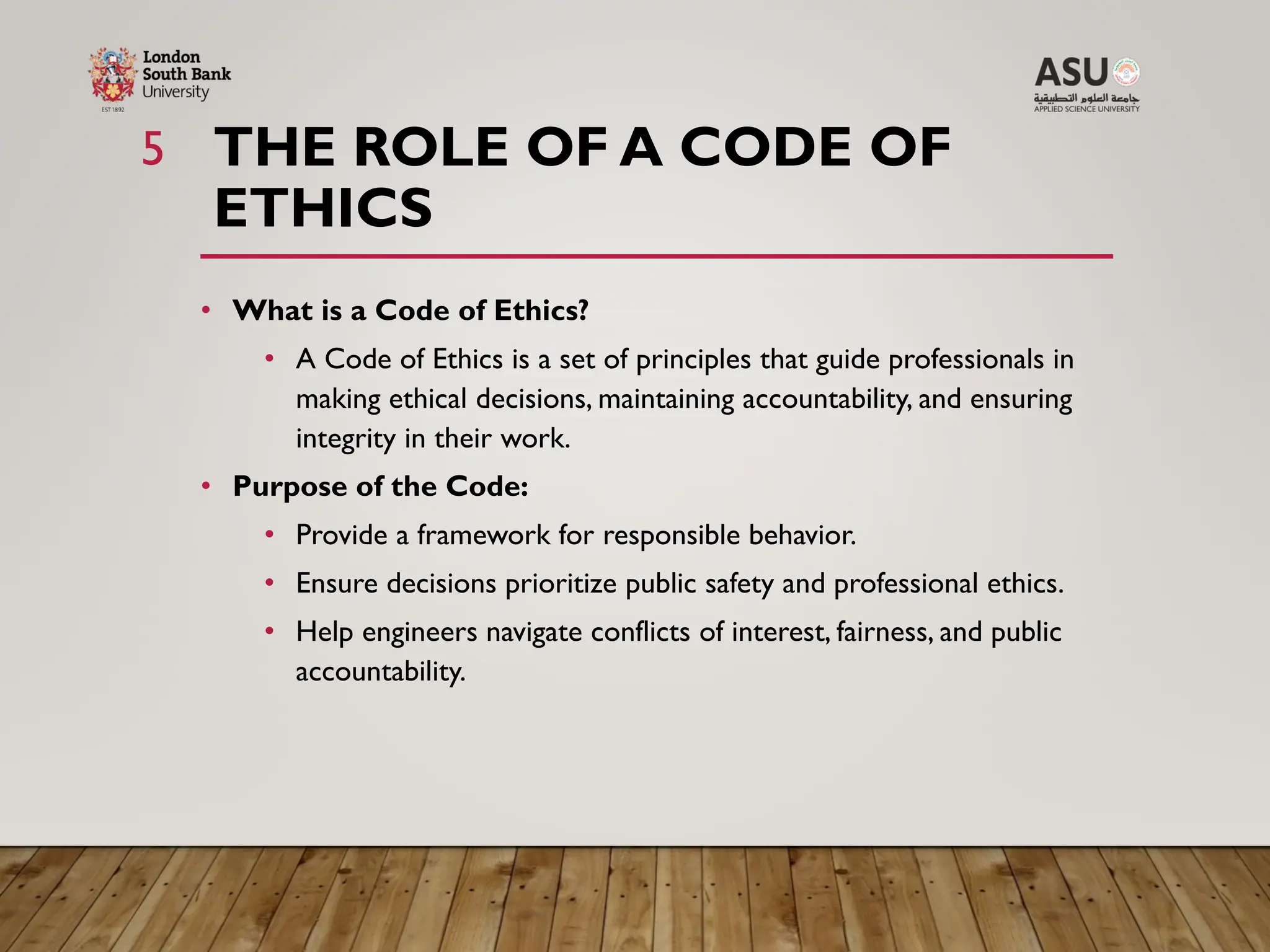 THE ROLE OF A CODE OF
ETHICS
5
• What is a Code of Ethics?
• A Code of Ethics is a set of principles that guide professionals in
making ethical decisions, maintaining accountability, and ensuring
integrity in their work.
• Purpose of the Code:
• Provide a framework for responsible behavior.
• Ensure decisions prioritize public safety and professional ethics.
• Help engineers navigate conflicts of interest, fairness, and public
accountability.
 
