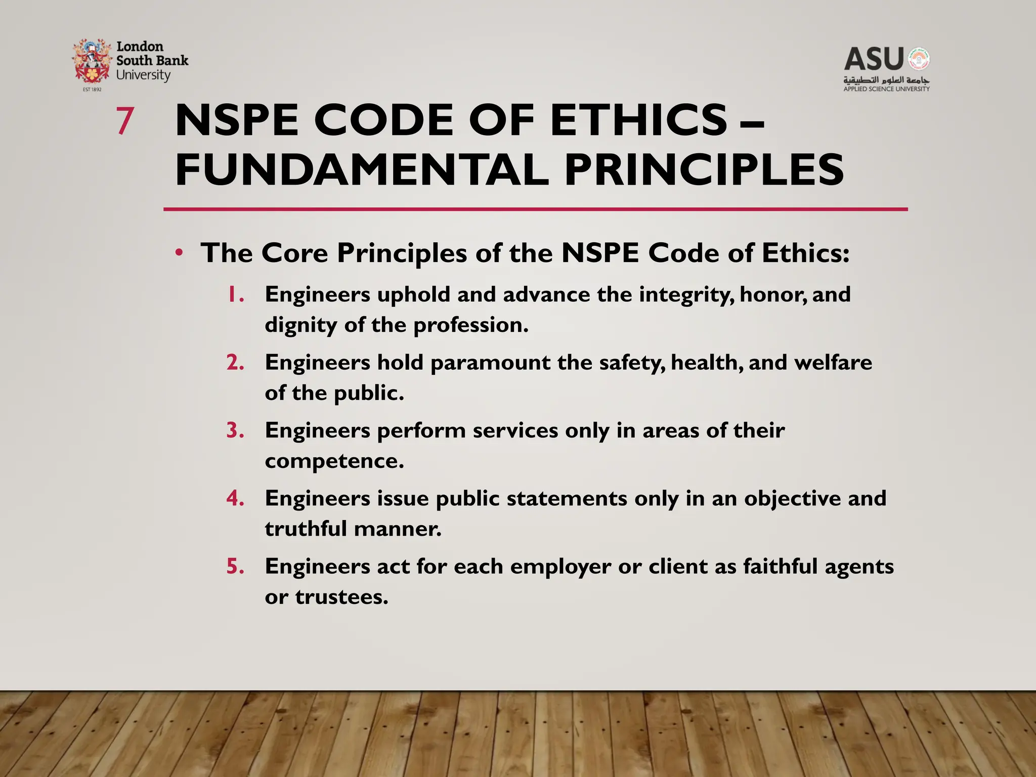 NSPE CODE OF ETHICS –
FUNDAMENTAL PRINCIPLES
• The Core Principles of the NSPE Code of Ethics:
1. Engineers uphold and advance the integrity, honor, and
dignity of the profession.
2. Engineers hold paramount the safety, health, and welfare
of the public.
3. Engineers perform services only in areas of their
competence.
4. Engineers issue public statements only in an objective and
truthful manner.
5. Engineers act for each employer or client as faithful agents
or trustees.
7
 