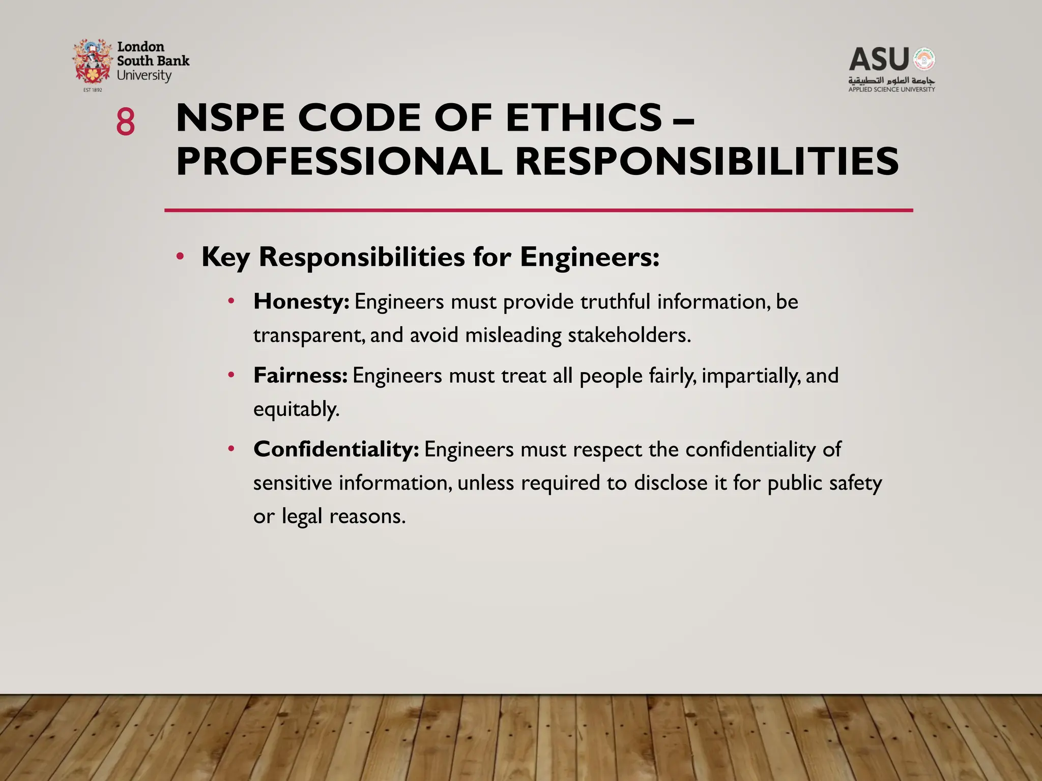 NSPE CODE OF ETHICS –
PROFESSIONAL RESPONSIBILITIES
• Key Responsibilities for Engineers:
• Honesty: Engineers must provide truthful information, be
transparent, and avoid misleading stakeholders.
• Fairness: Engineers must treat all people fairly, impartially, and
equitably.
• Confidentiality: Engineers must respect the confidentiality of
sensitive information, unless required to disclose it for public safety
or legal reasons.
8
 