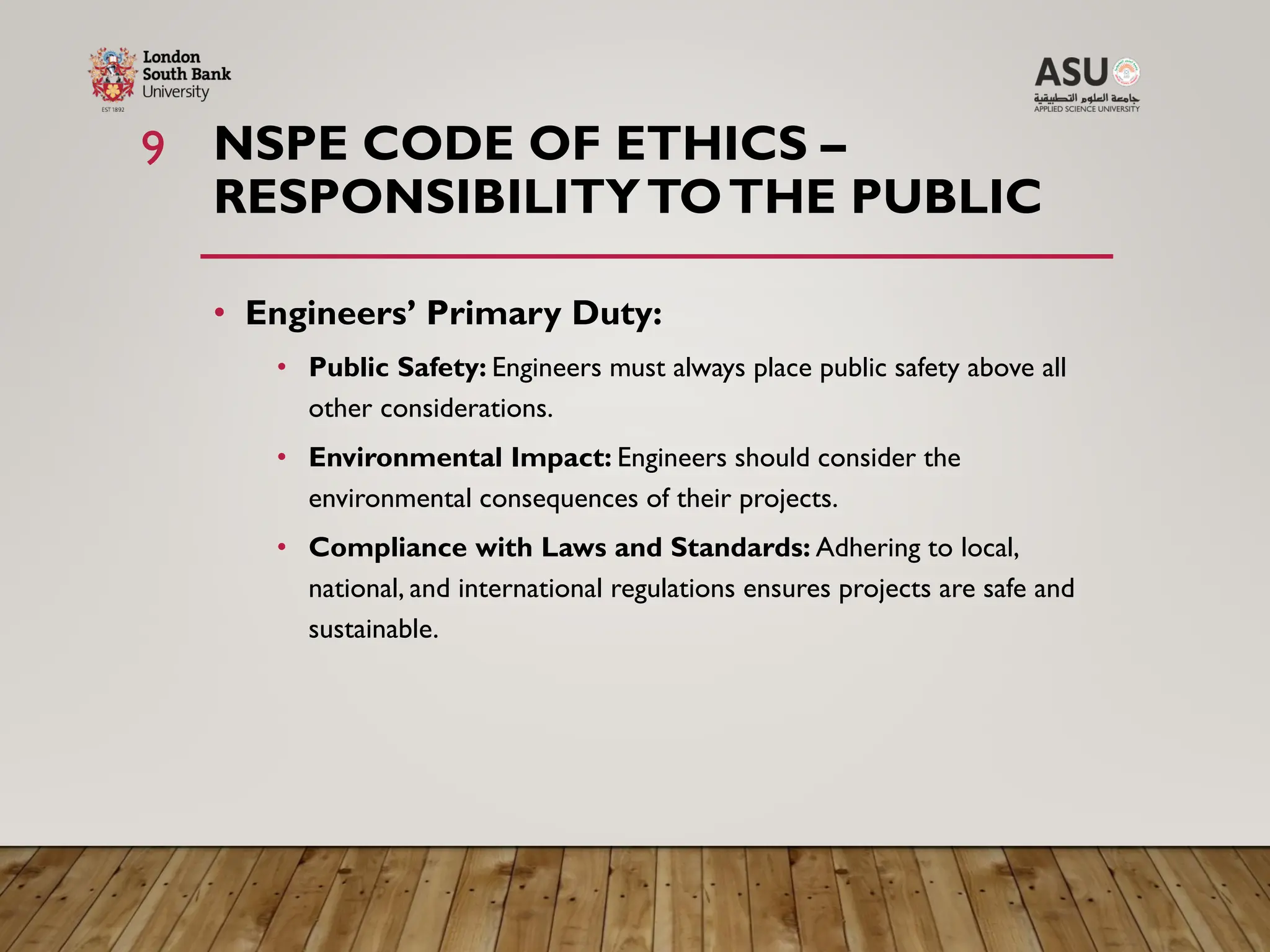 NSPE CODE OF ETHICS –
RESPONSIBILITYTOTHE PUBLIC
• Engineers’ Primary Duty:
• Public Safety: Engineers must always place public safety above all
other considerations.
• Environmental Impact: Engineers should consider the
environmental consequences of their projects.
• Compliance with Laws and Standards: Adhering to local,
national, and international regulations ensures projects are safe and
sustainable.
9
 