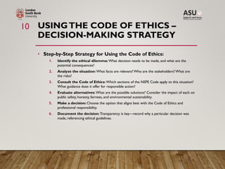 USINGTHE CODE OF ETHICS –
DECISION-MAKING STRATEGY
• Step-by-Step Strategy for Using the Code of Ethics:
1. Identify the ethical dilemma: What decision needs to be made, and what are the
potential consequences?
2. Analyze the situation: What facts are relevant? Who are the stakeholders? What are
the risks?
3. Consult the Code of Ethics: Which sections of the NSPE Code apply to this situation?
What guidance does it offer for responsible action?
4. Evaluate alternatives: What are the possible solutions? Consider the impact of each on
public safety, honesty, fairness, and environmental sustainability.
5. Make a decision: Choose the option that aligns best with the Code of Ethics and
professional responsibility.
6. Document the decision: Transparency is key—record why a particular decision was
made, referencing ethical guidelines.
10
 