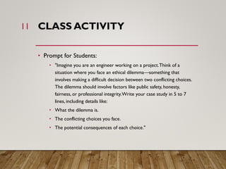 CLASS ACTIVITY
• Prompt for Students:
• "Imagine you are an engineer working on a project.Think of a
situation where you face an ethical dilemma—something that
involves making a difficult decision between two conflicting choices.
The dilemma should involve factors like public safety, honesty,
fairness, or professional integrity.Write your case study in 5 to 7
lines, including details like:
• What the dilemma is.
• The conflicting choices you face.
• The potential consequences of each choice."
11
 