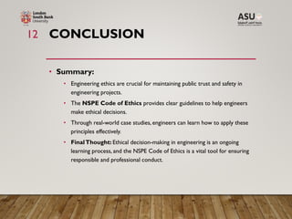 CONCLUSION
• Summary:
• Engineering ethics are crucial for maintaining public trust and safety in
engineering projects.
• The NSPE Code of Ethics provides clear guidelines to help engineers
make ethical decisions.
• Through real-world case studies, engineers can learn how to apply these
principles effectively.
• FinalThought: Ethical decision-making in engineering is an ongoing
learning process, and the NSPE Code of Ethics is a vital tool for ensuring
responsible and professional conduct.
12
 
