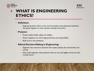 WHAT IS ENGINEERING
ETHICS?
4
• Definition:
• Engineering ethics refers to the moral principles and professional standards
that guide engineers in their decision-making and practice.
• Purpose:
• Protect public health, safety, and welfare.
• Ensure engineers act with integrity, fairness, and responsibility.
• Build trust in the profession.
• Ethical Decision-Making in Engineering:
• Engineers face numerous decisions that impact people, the environment, and
society.
• Ethics help engineers make decisions that are not only legally correct but also
morally sound
 