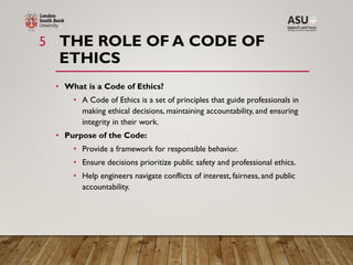 THE ROLE OF A CODE OF
ETHICS
5
• What is a Code of Ethics?
• A Code of Ethics is a set of principles that guide professionals in
making ethical decisions, maintaining accountability, and ensuring
integrity in their work.
• Purpose of the Code:
• Provide a framework for responsible behavior.
• Ensure decisions prioritize public safety and professional ethics.
• Help engineers navigate conflicts of interest, fairness, and public
accountability.
 