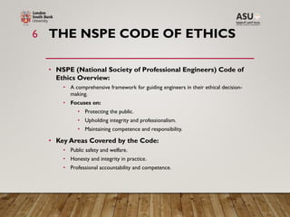 THE NSPE CODE OF ETHICS
• NSPE (National Society of Professional Engineers) Code of
Ethics Overview:
• A comprehensive framework for guiding engineers in their ethical decision-
making.
• Focuses on:
• Protecting the public.
• Upholding integrity and professionalism.
• Maintaining competence and responsibility.
• Key Areas Covered by the Code:
• Public safety and welfare.
• Honesty and integrity in practice.
• Professional accountability and competence.
6
 