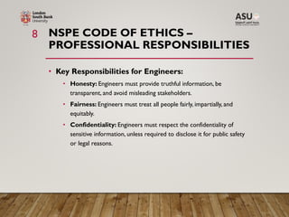 NSPE CODE OF ETHICS –
PROFESSIONAL RESPONSIBILITIES
• Key Responsibilities for Engineers:
• Honesty: Engineers must provide truthful information, be
transparent, and avoid misleading stakeholders.
• Fairness: Engineers must treat all people fairly, impartially, and
equitably.
• Confidentiality: Engineers must respect the confidentiality of
sensitive information, unless required to disclose it for public safety
or legal reasons.
8
 