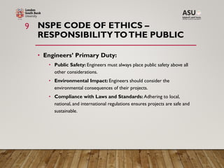 NSPE CODE OF ETHICS –
RESPONSIBILITYTOTHE PUBLIC
• Engineers’ Primary Duty:
• Public Safety: Engineers must always place public safety above all
other considerations.
• Environmental Impact: Engineers should consider the
environmental consequences of their projects.
• Compliance with Laws and Standards: Adhering to local,
national, and international regulations ensures projects are safe and
sustainable.
9
 