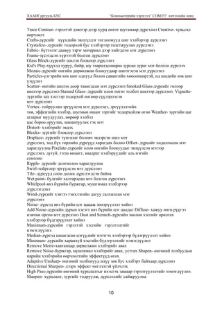 ХААИСургууль БУС “Компьютерийн хэрэглээ” COM357 хичээлийн лекц 
10
Trace Contour- гэрэлтэй дэвсгэр дээр хурц өнгөт шугамаар дүрсэлнэ Creative- хувьсал
өөрчлөлт
Crafts-дүрсийг хүүхдийн эвлүүлдэг тоглоомууд шиг хэлбэрээр дүрслэнэ
Crystalize- дүрсийг тодорхой бус хэлбэрээр талстжуулан дүрслэнэ
Fabric- бүтээлэг даавуу зэрэг материал дээр хийгдсэн мэт дүрслэнэ
Frame-зүсэгдсэн хүрээтэй болгон дүрслэнэ
Glass Block-дүрсийг шилэн блокоор дүрслэнэ
Kid's Play-хүүхэд хуруу, бийр, юу тааралдснаараа зурсан зураг мэт болгон дүрслэх
Mozaic-дүрсийг өнгийн дөрвөлжин блокуудаар шигтгэсэн мэт дүрслэнэ
Particles-үлгэрийн юм шиг однууд болон савангийн хөөсөнцөртэй, ид шидийн юм шиг
үзүүлнэ
Scatter- өнгийн шилэн доор тавигдсан мэт дүрслэнэ Smoked Glass-дүрсийг гөлгөр
шилээр дүрслэнэ Stained Glass- дүрсийг олон өнгөт толбот шилээр дүрслэнэ. Vignette-
зургийн зах хэсгээр тодорхой өнгөөр сүүдэрлэсэн
мэт дүрслэнэ
Vortex- тойруулан эргүүлсэн мэт дүрслэнэ, эргүүлэлтийн
төв, эффектийн хэлбэр, шугмын өнцөг зэргийг тодорхойлж өгнө Weather- зургийн цаг
агаарыг муудуулах, өөрөөр хэлбэл
цас бороо оруулах, манантуулах гэх мэт
Distort- хэлбэрийг эвдэх
Blocks- зургийг блокоор дүрслэнэ
Displace- дүрсийг тунгалаг боловч эвдэрсэн шил мэт
дүрслэнэ, энд бүх төрлийн дүрсүүд харагдах болно Offset- дүрсийг хөдөлгөсөн мэт
харагдуулна Pixelate-дүрсийг олон өнгийн блокуудыг эвлүүлсэн мэтээр
дүрслэнэ, дугуй, тэгш өнцөгг, квадрат хэлбэрүүдийг аль нэгийг
сонгоно
Ripple- дүрсийг долгиолон харагдуулна
Swirl-тойргоор эргүүлсэн мэт дүрслэнэ
Tile- дүрсүүд олон дахин дүрслэгдсэн байна
Wet paint- будгийг халтардсан мэт болгон дүрслэнэ
Whirlpool-янз бүрийн буржгар, мушгимал хэлбэрээр
дүрслэгдэнэ
Wind-дүрсийг хэвтээ тэнхлэгийн дагуу салхилсан мэт
дүрслэнэ
Noise- дүрсэд янз бүрийн цэг цацаж зөөлрүүлэлт хийнэ
Add Noise-дүрсийн дурын хэсэгт янз бүрийн цэг цацдаг Diffuse- хажуу өнгө рүүгээ
нэвчин орсон мэт дүрслэнэ Dust and Scratch-дүрсийн зөөлөн хэсгийг арилгах
хэлбэрээр бүдгэрүүлэлт хийнэ
Maximum-дүрсийн гэрэлтэй хэсгийн гэрэлтэлтийг
нэмэгдүүлнэ.
Median-дүрсэд цацагдсан цэгүүдийг нэгтгэх хэлбэрээр бүдэгрүүлэлт хийнэ
Minimum- дүрсийн харанхуй хэсгийн бүдэгрэлтийг нэмэгдүүлнэ
Remove Moire-хавтанцар дөрвелжин хэлбэрийг авах
Remove Noise-буржгар, мушгимал хэлбэрийг авах, устгах Shapen- өнгөний толбуудын
нарийн хэлбэрийн өөрчлөлтийн эффектүүд өгөх
Adaptive Unsharp- өнгөний толбонууд илүү зөв бус хэлбэрт байхаар дүрслэнэ
Directional Sharpen- дээрх эффект чиглэлтэй үйлчлэх
High Pass-дүрсийн өнгөний хурцлалтыг ихэсгэх замаар гэрэлтүүлэлтийг нэмэгдүүлнэ.
Sharpen- хурцлалт, зургийг тодруулж, дүрслэлийг сайжруулна
 