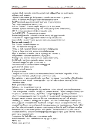 ХААИСургууль БУС “Компьютерийн хэрэглээ” COM357 хичээлийн лекц 
11
Unsharp Mask- хамгийн өндөр боломж бүхий эффект Plug-Ins- янз бүрийн
эффектүүдийг ачаалах
Digmarc-зохиогчийн эрх ба бусад мэдээллийг заасан далд хээ, усан хээ
Embed Watermark-Файл буюу баримтанддалд хээ тавих
Read Watermark-далд хээнүүдийг сулгасан тухай мэдээлэх
Fancy-xoep программыг ажиллуулах
Julia set Explorer2.0- ашиглахуйц эффектүүдтэй программ
Terrazzo- зургийн элементүүдээр маш сайн дэвсгэр зураг хийх команд
КРТ 5- гурван сонирхолтой эффектүүдийг хийх
Hsoft-SQUUIZZ 1.5 программыг ачаалах
Smoothie-эффектийн түвшнийг сонгох замаар зөөлрүүлэлт хийх
Fraxflame-энэ эффект дүрслэлийг эвдэхгүйгээр сайжруулна
Shapesshifter- эффектүүдийг дүрслэн харуулах замаар хэрэглэнэ
Text цэсний командууд
Text Format- текстийг форматлах
Edit Text- текстийг засварлах
Fit text to path- текстийг траекторийн дагуу байрлуулах
Fit text to frame-текстийг хүрээн дотор байрлуулах
Align to baseline-тектстийн үндсэн шугамуудыг тэгшитгэх
Straighten text- текстийг тэнийлгэх, шулуутгах
Writing Tools- тектийг боловсруулах үндсэн хэрэгслүүд
Spell Check- зөв бичих дүрмийн алдааг шалгах
Grammatik-өгүүлбэр зүйн алдааг шалгах
Thesaurus-ашиглалтын хэлбэрийг сайжруулах
Quick Correct- алдааг засах
Language-хэлийг сонгох
Settings-тохиргоо
Change Case-алдааг засах ажлыг хөнгөвчлөх Make Text Web Compatible- Web-д
тохируулан текстийг хийх Convert- хөрвүүлэлт хийх
Text statistics- үг үсэг, өгүүлбэрийн тоон буюу статистик үзүүлэлт Show Non-Printing
Characters- хэвлэгдэхгүй тэмдэгтүүдийг үзүүлэх Link- холбоос тогтоох UnLink-
холбоосыг авах
Tools цэсний командууд
Options...- гол чухал тохиргоонууд
Customization...- хэрэгслүүдийн агуулга болон гаднах төрхийг тодорхойлох команд
Color Management...- өнгийг тохируулах удирдах команд Object Manager-объектуудыг
тохируулах удирдах команд Object Data Manager-графикт хэрэглэгдэж байгаа
объектуудын санхүүшйн дүн бүртгэлийн бүтэц, өгөгдлийг тохируулах удирдах View
Manager- ажлын цонхны харагдах байдлыг тохируулах удирдах Link Manager-
холбоосуудад мэдээлэл дамжуулах тохиргоо Undo Docker-хийсэн үйлдлийг буцаах
цонхыг дуудах команд Internet Bookmark Manager- номын хавчуургын цонхыг нээх
команд Color Styles-өнгөний стилийг тохируулах цонхыг дуудах команд Palette Editor-
өнгө будгийн нийлэмжийг засварлах, шинээр үүсгэх Graphic and Text Styles- график
болон текстэнд стиль өгөх Symbols and Special Characters- тэмдэгтүүдийг сонгох
команд Scrapbook- нөөцөн байгаа графикуудаас оруулж ирэх, үүнд: Browse- локаль
диснүүдээс ачаалалт хийх
Contents on the Web- Интернетээс ачаалалт хийх
Search- нөөцөөс хайлт хийх Greate-загвар үүсгэх, үүнд:
Arrow- сум
Pattern- өнгө дүүргэлт
 