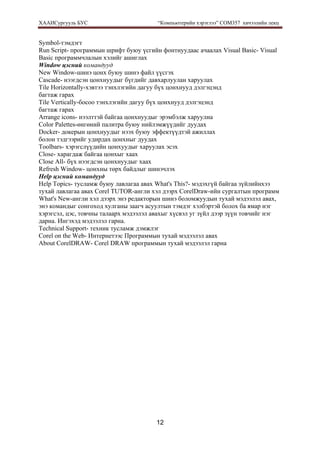 ХААИСургууль БУС “Компьютерийн хэрэглээ” COM357 хичээлийн лекц 
12
Symbol-тэмдэгт
Run Script- программын шрифт буюу үсгийн фонтнуудаас ачаалах Visual Basic- Visual
Basic программчлалын хэлийг ашиглах
Window цэсний командууд
New Window-шинэ цонх буюу шинэ файл үүсгэх
Cascade- нээгдсэн цонхнуудыг бүгдийг давхарлуулан харуулах
Tile Horizontally-хэвтээ тэнхлэгийн дагуу бүх цонхнууд дэлгэцэнд
багтаж гарах
Tile Vertically-босоо тэнхлэгийн дагуу бүх цонхнууд дэлгэцэнд
багтаж гарах
Arrange icons- нээлттэй байгаа цонхнуудыг эрэмбэлж харуулна
Color Palettes-өнгөний палитра буюу нийлэмжүүдийг дуудах
Docker- докерын цонхнуудыг нээх буюу эффектүүдтэй ажиллах
болон тэдгээрийг удирдах цонхныг дуудах
Toolbars- хэрэгслүүдийн цонхуудыг харуулах эсэх
Close- харагдаж байгаа цонхыг хаах
Close All- бүх нээгдсэн цонхнуудыг хаах
Refresh Window- цонхны төрх байдлыг шинэчлэх
Help цэсний командууд
Help Topics- тусламж буюу лавлагаа авах What's This?- мэдэхгүй байгаа зүйлийнхээ
тухай лавлагаа авах Corel TUTOR-англи хэл дээрх CorelDraw-ийн сургалтын программ
What's New-англи хэл дээрх энэ редакторын шинэ боломжуудын тухай мэдээлэл авах,
энэ командыг сонгоход хулганы заагч асуултын тэмдэг хэлбэртэй болох ба ямар нэг
хэрэгсэл, цэс, товчны талаарх мэдээлэл авахыг хүсвэл уг зүйл дээр зүүн товчийг нэг
дарна. Ингэхэд мэдээлэл гарна.
Technical Support- техник тусламж дэмжлэг
Corel on the Web- Интернетээс Программын тухай мэдээлэл авах
About CorelDRAW- Corel DRAW программын тухай мэдээлэл гарна
 