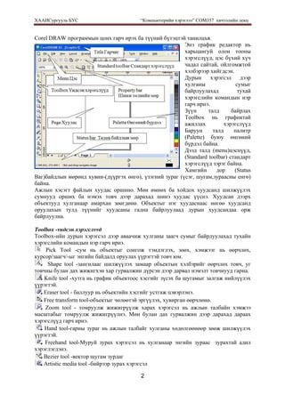 ХААИСургууль БУС “Компьютерийн хэрэглээ” COM357 хичээлийн лекц 
2
Corel DRAW программын цонх гарч ирэх ба түүний бүтэцтэй танилцъя.
Энэ график редактор нь
харьцангуй олон тооны
хэрэгслүүд, цэс бүхий хүч
чадал сайтай, ойлгомжтой
хэлбэрээр хийгдсэн.
Дурын хэрэгсэл дээр
хулганы сумыг
байрлуулахад тухай
хэрэгслийн командын нэр
гарч ирнэ.
Зүүн талд байрлах
Toolbox нь графиктай
ажиллах хэрэгслүүд
Баруун талд палитр
(Palette) буюу өнгөний
бүрдэл байна.
Дээд талд (menu)цэснүүд,
(Standard toolbar) стандарт
хэрэгслүүд зэрэг байна.
Хамгийн дор (Status
Bаг)байдлын мөрөнд хувин-(дүүргэх өнгө), үзэгний зураг (үсэг, шугам,зураасны енгө)
байна.
Ажлын хэсэгт файлын хуудас оршино. Мөн өмнөх ба хойдох хуудсанд шилжүүлэх
сумнууд орших ба нэмэх товч дээр дарахад шинэ хуудас үүснэ. Хуудсан дээрх
объектууд хулганаар амархан зөөгдөнө. Объектыг нэг хуудаснаас нөгөө хуудсанд
оруулахын тулд түүнийг хуудсаны гадна байрлуулаад дурын хуудсандаа орж
байрлуулна.
Toolbox -vндсэн хэрэгслvvд
Toolbox-ийн дурын хэрэгсэл дээр аваачиж хулганы заагч сумыг байрлуулахад тухайн
хэрэгслийн командын нэр гарч ирнэ.
Pick Tool -сум нь объектыг сонгож тэмдэглэх, зөөх, хэмжээг нь өөрчлөх,
курсор/заагч/-ыг энгийн байдалд оруулах үүрэгтэй товч юм.
Shape tool -зангилааг шилжүүлэх замаар объектын хэлбэрийг өөрчлөх товч, уг
товчны булан дах жижигхэн хар гурвалжин дүрсэн дээр дарвал нэмэлт товчнууд гарна.
Knife tool -хутга нь график объектоос хэсгийг зүсэх ба шугамыг залгаж нийлүүлэх
үүрэгтэй.
Eraser tool - баллуур нь объектийн хэсгийг устгаж цэвэрлэнэ.
Free transform tool-объектыг чөлөөтэй эргүүлэх, хувирган өөрчлөнө.
Zoom tool - томруулж жижигрүүлж харах хэрэгсэл нь ажлын талбайн хэмжээ
масштабыг томруулж жижигрүүлнэ. Мөн булан дах гурвалжин дээр дарахад дараах
хэрэгслүүд гарч ирнэ.
Hand tool-гарны зураг нь ажлын талбайг хулганы хөдөлгөөнөөр зөөж шилжүүлэх
үүрэгтэй.
Freehand tool-Муруй зурах хэрэгсэл нь хулганаар энгийн зураас зурахтай адил
хэрэглэгдэнэ.
Bezier tool -вектор шугам зурдаг
Artistic media tool -бийрээр зурах хэрэгсэл
 