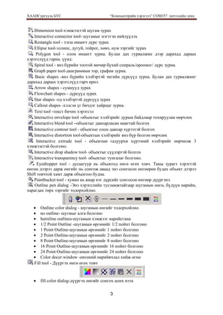 ХААИСургууль БУС “Компьютерийн хэрэглээ” COM357 хичээлийн лекц 
3
Dimension tool-хэмжээстэй шугам зурах
Interactive connector tool- шугамыг нэгтгэн нийлүүлэх
Restangle tool - тэгш өнцөгт дүрс зурах
Ellipse tool-эллипс, дугуй, тойрог, хөвч, нум зэргийг зурах
Polygon tool - олон өнцөгт зурна. Булан дах гурвалжин дээр дарахад дараах
хэрэгслүүд гарна. үүнд:
Spiral tool - янз бүрийн тоотой мөчир бүхий спираль/ороомог/ дүрс зурна.
Graph paper tool-диаграммын тор, график зурна.
Basic shapes -янз бүрийн хэлбэртэй энгийн дүрсүүд зурна. Булан дах гурвалжинг
дарахад дараах хэрэгслүүд гарч ирнэ.
Arrow shapes - сумнууд зурах
Flowchart shapes - дүрсүүд зурах
Star shapes -од хэлбэртэй дүрсүүд зурах
Callout shapes -хэлсэн үг бичдэг хайрцаг зурна.
Text tool -текст бичих хэрэгсэл
lnteractive envelope tool -объектыг хэлбэрийг дурын байдлаар тохируулан өөрчлөх
Interactive blend tool –объектыг давхарласан маягтай болгох
Interactive contour tool - объектыг олон давхар хүрээтэй болгох
Interactive distortion tool-объектын хэлбэрийг янз бүр болгон өөрчлөх
Interactive extrude tool - объектын гадуурхи хүрээний хэлбэрийг өөрчилж 3
хэмжээстэй болгоно.
Interactive drop shadow tool- объектыг сүүдэртэй болгох
Interactive transparency tool- oбъектыг тунгалаг болгоно.
Eyedropper tool - дусаагуур нь объектод өнгө өгөх товч. Таны зурагт хэрэгтэй
өнгөн дээрээ дарж өнгийг нь сонгож аваад энэ сонгосон өнгөөрөө будах объект дээрээ
Shift товчтой хамт дарж объектоо будна.
Paintbucket tool - хувин нь ямар нэг дүрсийг сонгосон өнгөөр дүүргэнэ.
Outline pen dialog -Энэ хэрэгслийн тусламжтайгаар шугамын өнгө, бүдүүн нарийн,
харагдах төрх зэргийг тодорхойлно.
• Outline color dialog - шугамын өнгийг тодорхойлно.
• no outline- шугмыг алга болгоно
• haireline outlines-шугамын хэмжээг нарийсгана
• 1/2 Point Outline -шугамын өргөнийг 1/2 пойнт болгоно
• 1 Point Outline-шугамын өргөнийг 1 пойнт болгоно
• 2 Point Outline-шугамын өргөнийг 2 пойнт болгоно
• 8 Point Outline-шугамын өргөнийг 8 пойнт болгоно
• 16 Point Outline-шугамын өргөнийг 16 пойнт болгоно
• 24 Point Outline-шугамын өргөнийг 24 пойнт болгоно
• Соlor docer window -өнгөний нарийвчлал хийж өгнө
Fill tool - Дүүргэх өнгө өгөх товч
• fill color dialog-дүүргэх өнгийг сонгох цонх нээх
 