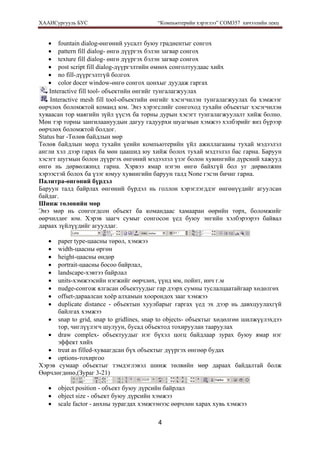 ХААИСургууль БУС “Компьютерийн хэрэглээ” COM357 хичээлийн лекц 
4
• fountain dialog-өнгөний уусалт буюу градиентыг сонгох
• pattern fill dialog- өнгө дүүргэх бэлэн загвар сонгох
• texture fill dialog- өнгө дүүргэх бэлэн загвар сонгох
• post script fill dialog-дүүргэлтийн өмнөх сонголтуудаас хийх
• no fill-дүүргэлтгүй болгох
• color docer window-өнгө сонгох цонхыг дуудаж гаргах
Interactive fill tool- объектийн өнгийг тунгалагжуулах
Interactive mesh fill tool-объектийн өнгийг хэсэгчилэн тунгалагжуулах ба хэмжээг
өөрчлөх боломжтой команд юм. Энэ хэрэгслийг сонгоход тухайн объектыг хэсэгчилэн
хуваасан тор маягийн зүйл үүсэх ба торны дурын хэсэгт тунгалагжуулалт хийж болно.
Мөн тэр торны зангилаануудын дагуу гадуурхи шуагмын хэмжээ хэлбэрийг янз бүрээр
өөрчлөх боломжтой болдог.
Status bar -Төлөв байдлын мөр
Төлөв байдлын мөрд тухайн үеийн компьютерийн үйл ажиллагааны тухай мэдээлэл
англи хэл дээр гарах ба мөн цаашид юу хийж болох тухай мэдээлэл бас гарна. Баруун
хэсэгт шугмын болон дүүргэх өнгөний мэдээлэл үзэг болон хувингийн дүрсний хажууд
өнгө нь дөрвөлжинд гарна. Хэрвээ ямар нэгэн өнгө байхгүй бол уг дөрвөлжин
хэрээстэй болох ба үзэг юмуу хувингийн баруун талд None гэсэн бичиг гарна.
Палитра-өнгөний бүрдэл
Баруун талд байрлах өнгөний бүрдэл нь голлон хэрэглэгддэг өнгөнүүдийг агуулсан
байдаг.
Шинж төлөвийн мөр
Энэ мөр нь сонгогдсон объект ба командаас хамааран өөрийн төрх, боломжийг
өөрчилдөг юм. Хэрэв заагч сумыг сонгосон үед буюу энгийн хэлбэрээрээ байвал
дараах зүйлүүдийг агуулдаг.
• paper type-цаасны төрөл, хэмжээ
• width-цаасны өргөн
• height-цаасны өндөр
• portrait-цаасны босоо байрлал,
• landscape-хэвтээ байрлал
• units-хэмжээсийн нэгжийг өөрчлөх, үүнд мм, пойнт, инч г.м
• nudge-сонгож ялгасан объектуудыг гар дээрх сумны туслалцаатайгаар хөдөлгөх
• offset-дараалсан хоёр алхамын хоорондох зааг хэмжээ
• duplicate distance - объектын хуулбарыг гаргах үед эх дээр нь давхцуулахгүй
байлгах хэмжээ
• snap to grid, snap to gridlines, snap to objects- объектыг хөдөлгөн шилжүүлэхдээ
тор, чиглүүлэгч шулуун, бусад объектод тохируулан тааруулах
• draw complex- объектуудыг нэг бүхэл цогц байдлаар зурах буюу ямар нэг
эффект хийх
• treat as filled-хуваагдсан бүх объектыг дүүргэх өнгөөр будах
• options-тохиргоо
Хэрэв сумаар объектыг тэмдэглэвэл шинж төлвийн мөр дараах байдалтай болж
Өөрчлөгдөнө,(Зураг 3-21)
• object position - объект буюу дүрсийн байрлал
• object size - объект буюу дүрсийн хэмжээ
• scale factor - анхны зурагдах хэмжээнээс өөрчлөн харах хувь хэмжээ
 