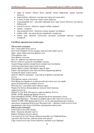 ХААИСургууль БУС “Компьютерийн хэрэглээ” COM357 хичээлийн лекц 
5
• angle of rotation -объект буюу дүрсийг анхны байрлалаас дурын өнцгөөр
эргүүлэх
• mirror buttons- объектыг тонгоруулан харуулах/толин ойлт/
• to front, to back -объектыг наана, цаана харуулах
• wrap paragraph text - текстийн параграф дунд зураг болон объектыг янз бүрээр
байрлуулах
• convert to curves - объектыг муруй хэлбэрт хувиргах
• options - тохиргоо
• copy properties from - объектоос шинж чанарыг хуулбарлах
• outline width - шугамын бүдүүн нарийнийг тохируулах
• outline style selection- сонгогдсон шугамын хэлбэрийг өөрчлөх, тасархай
хэлбэртэй
CorelDraw программын цэсний үүрэг
File цэсний командууд
New - шинэ файл буюу үүсгэх
New From Template- бэлэн загварыг ашиглан шинэ файл үүсгэх
Open - өмнө хийж хадгалсан файлыг нээх
Close-файлыг хаах
Save-файлыг хадгалах
Save As - файлыг нэр өөрчлөн хадгалах
Revert- өмнө нь хадгалсан хувилбарыг дуудна
Acquire lmage-дижитал камер болон сканер хэрэглэж байгаа
тохиолдолд растерын дүрслэлийг ачаалах
Import- файлд гаднаас өөр баримт оруулж ирэх
Export- өөр программ дээр хэрэглэж болох форматаар файлыг
экспортлох буюу гадагш гаргах
Send To- Mail-Уг программ дээр хийгдсэн файлыг шуудангаар
илгээх
Print-файлыг цаасан дээр хэвлэх
Print Merge-янз бүрийн ач холбогдолтойгоор хэвлэх үед тэдгээрийг
орлох боломжтойгоор талбарыг бэлтгэх
Print Preview- хэвлэхийн өмнө тоймлон харах
Prepare For Service Bureau-файлыг үйлчилгээний лавлахад
зориулан бэлтгэх
Publish To The Web- Интернетэд зориулж файлыг бэлтгэх
HTML- HTML форматаар файлыг бэлтгэх
Flash embedded in HTML- HTML форматаар флэш программд хэвлэх
Web Image Optimizer- Интернетэд график дүрслэлийг хэрэглэхэд бэлтгэх
Publish To PDF- PDF форматаар бэлтгэх, энэ нь өөр программуудын хооронд
ажиллахад тохиромжтой болгодог Document info...- файлын тухай мэдээлэл Exit-
программаас гарах буюу Corel Draw программын цонхыгхаах
Edit цэсний командууд
Undo-хийсэн үйлдлийг буцаах
Redo - буцаасан үйлдийг сэргээх
Repeat- буцаасан үйлдлээ давтах
Cut-тэмдэглэсэн текст болон объектыгзөөхийн тулд Clipboard буюу
түр санах ойд хадгалах, хайчлах буюу зөөх үйлдэл
Сору-тэмдэглэсэн текст болон объектыг зөөхийн тулд Clipboard
 