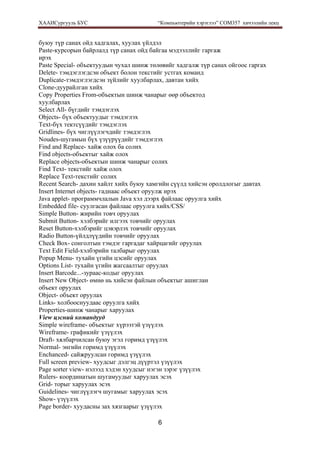ХААИСургууль БУС “Компьютерийн хэрэглээ” COM357 хичээлийн лекц 
6
буюу түр санах ойд хадгалах, хуулах үйлдэл
Paste-курсорын байрлалд түр санах ойд байгаа мэдээллийг гаргаж
ирэх
Paste Special- объектуудын чухал шинж төлөвийг хадгалж түр санах ойгоос гаргах
Delete- тэмдэглэгдсэн объект болон текстийг устгах команд
Duplicate-тэмдэглэгдсэн зүйлийг хуулбарлах, давтан хийх
Clone-дуурайлган хийх
Copy Properties From-объектын шинж чанарыг өөр объектод
хуулбарлах
Select All- бүгдийг тэмдэглэх
Objects- бүх объектуудыг тэмдэглэх
Text-бүх тектсүүдийг тэмдэглэх
Gridlines- бүх чиглүүлэгчдийг тэмдэглэх
Noudes-шугамын бүх үзүүрүүдийг тэмдэглэх
Find and Replace- хайж олох ба солих
Find objects-объектыг хайж олох
Replace objects-объектын шинж чанарыг солих
Find Text- текстийг хайж олох
Replace Text-текстийг солих
Recent Search- дахин хайлт хийх буюу хамгийн сүүлд хийсэн оролдлогыг давтах
Insert Internet objects- гаднаас объект оруулж ирэх
Java applet- программчлалын Java хэл дээрх файлаас оруулга хийх
Embedded file- суулгасан файлаас оруулга хийх/CSS/
Simple Button- жирийн товч оруулах
Submit Button- хэлбэрийг илгээх товчийг оруулах
Reset Button-хэлбэрийг цэвэрлэх товчийг оруулах
Radio Button-үйлдлүүдийн товчийг оруулах
Check Box- сонголтын тэмдэг гаргадаг хайрцагийг оруулах
Text Edit Field-хэлбэрийн талбарыг оруулах
Popup Menu- тухайн үгийн цэсийг оруулах
Options List- тухайн үгийн жагсаалтыг оруулах
Insert Barcode...-зураас-кодыг оруулах
Insert New Object- өмнө нь хийсэн файлын объектыг ашиглан
объект оруулах
Object- объект оруулах
Links- холбооснуудаас оруулга хийх
Properties-шинж чанарыг харуулах
View цэсний командууд
Simple wireframe- объектыг хүрээтэй үзүүлэх
Wireframe- графикийг үзүүлэх
Draft- хялбарчилсан буюу эгэл горимд үзүүлэх
Normal- энгийн горимд үзүүлэх
Enchanced- сайжруулсан горимд үзүүлэх
Full screen preview- хуудсыг дэлгэц дүүртэл үзүүлэх
Page sorter view- нэлээд хэдэн хуудсыг нэгэн зэрэг үзүүлэх
Rulers- координатын шугамуудыг харуулах эсэх
Grid- торыг харуулах эсэх
Guidelines- чиглүүлэгч шугамыг харуулах эсэх
Show- үзүүлэх
Page border- хуудасны зах хязгаарыг үзүүлэх
 