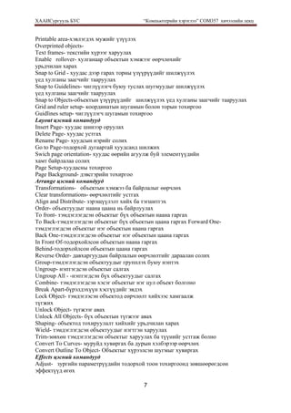 ХААИСургууль БУС “Компьютерийн хэрэглээ” COM357 хичээлийн лекц 
7
Printable area-хэвлэгдэх мужийг үзүүлэх
Overprinted objects-
Text frames- текстийн хүрээг харуулах
Enable rollover- хулганаар объектын хэмжээг өөрчлөхийг
урьдчилан харах
Snap to Grid - хуудас дээр гарах торны үзүүрүүдийг шилжүүлэх
үед хулганы заагчийг тааруулах
Snap to Guidelines- чиглүүлэгч буюу туслах шугмуудыг шилжүүлэх
үед хулганы заагчийг тааруулах
Snap to Objects-объектын үзүүрүүдийг шилжүүлэх үед хулганы заагчийг тааруулах
Grid and ruler setup- координатын шугамын болон торын тохиргоо
Guidlines setup- чиглүүлэгч шугамын тохиргоо
Layout цэсний командууд
Insert Page- хуудас шинээр оруулах
Delete Page- хуудас устгах
Rename Page- хуудсын нэрийг солих
Go to Page-тодорхой дугаартай хуудсанд шилжих
Swich page orientation- хуудас өөрийн агуулж буй элементүүдийн
хамт байрлалаа солих
Page Setup-хуудасны тохиргоо
Page Background- дэвсгэрийн тохиргоо
Arrange цэсний командууд
Transformations- объектын хэмжээ ба байрлалыг өөрчлөх
Clear transformations- өөрчлөлтийг устгах
Align and Distribute- зэрэщүүлэлт хийх ба тэгшитгэх
Order- объектуудыг наана цаана нь байрлуулах
To front- тэмдэглэгдсэн объектыг бүх объектын наана гаргах
To Back-тэмдэглэгдсэн объектыг бүх объектын цаана гаргах Forward One-
тэмдэглэгдсэн объектыг нэг объектын наана гаргах
Back One-тэмдэглэгдсэн объектыг нэг объектын цаана гаргах
In Front Of-тодорхойлсон объектын наана гаргах
Behind-тодорхойлсон объектын цаана гаргах
Reverse Order- давхаргуудын байрлалын өөрчлөлтийг дараалан солих
Group-тэмдэглэгдсэн объектуудыг групплэх буюу нэптэх
Ungroup- нэптэгдсэн объектыг салгах
Ungroup All - -нэптэгдсэн бүх объектуудыг салгах
Combine- тэмдэглэгдсэн хэсэг объектыг нэг цул объект болгоно
Break Apart-бүрэлдэхүүн хэсгүүдийг эвдэх
Lock Object- тэмдэглэсэн объектод еөрчлөлт хийхээс хамгаалж
түгжих
Unlock Object- түгжээг авах
Unlock All Objects- бүх объектын түгжээг авах
Shaping- объектод тохируулалт хийхийг урьдчилан харах
Wield- тэмдэглэгдсэн объектуудыг нэгтгэн харуулах
Trim-зөвхөн тэмдэглэгдсэн объектыг харуулах ба түүнийг устгаж болно
Convert To Curves- муруйд хувиргах ба дурын хэлбэрээр өөрчлөх
Convert Outline To Object- Объектыг хүрээлсэн шугмыг хувиргах
Effects цэсний командууд
Adjust- зургийн параметрүүдийн тодорхой тоон тохиргоонд зөвшөөрөгдсөн
эффектүүд өгөх
 