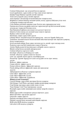 ХААИСургууль БУС “Компьютерийн хэрэглээ” COM357 хичээлийн лекц 
8
Contrast Enhacement- эрс ялгаатай болгон өөрчлөх
Local equalization- дүрслэлийн цэг бүр дээрх ялгааг өөрчлөх
Sample/Target Balance-зургийн өнгийг өөрчлөх
Tone Curve-муруйн дагуу өнгийг өөрчлөх
Auto Equalize- автоматаар ялгаатай байдлын тохиргоо өгөх
Brightness Contrast lntensity-өнгөний эрчим, ялгаа, хурцтод байдлын утгыг өгөх
/телевизор тохируулдагтай адил/
Color Balance-өнгөний горимын суваг болгон дахь харьцаануудыг өгөх
Gamma-өнгө болон сүүдрийн оноолтыг харгалзахгүйгээр бага ялгаатай мужид
деталиудыг тодруулах боломж олгох
Hue/Saturation/Lightness-өнгө/шингээлт,уусгалт/гэрэлтэлт
Selective Color-спектр дэх өнгөний хувь хэмжээг өөрчлөх
Replace colors-өнгийг орлуулах
Desaturate- саарал дүрслэлийг үүсгэх
Channel Mixer- өнгөний модельтой харьцуулан өнгө нэг бүрийг байгуулах
Transform- өнгөний модель болон өнгөний нийлэмж/палитра/-ийг өөрчлөн хувиргах,
бусад тохиргоонууд
lnvert-өнгөний инверс буюу урвуу негатив үүсгэх, өнгийг эсрэг өнгөөр солих
Posterize-хэрэглэж буй туяануудын хэмжээг багасгах
Artistic Media-идэвхтэй шугамуудын хэлбэрийг сонгох хэрэгсэл
Blend-хэлбэр болон өнгөний давхарлуулалт
Contour-объектод хүрээлэлт хийх
Envelope- объектод хэлбэржүүлэлт хийх
Extrude- объектыг гурван хэмжэээст болгох
Lens- нэг дүрсийг нөгөө дүрсэн дээр байрлуулах
PowerClip- зургийг бүрдүүлэгч олон хэсгүүдийг нэгэн зэрэг зөөхөд
туслах
Rollover- эффект өөрчлөх
Create rollover- эффект үүсгэх
Extract rollover objects- эффектийг өерчлөх
Finish editing rollover-эффектийг хянах үйл ажиллагааг
дуусгах
Add perspective-объектыг хувирган өөрчлөх
Clear effect- эффектийг устгах
Copy effect-эффектийг хуулах
Clone effect- эффектийг дуурайлгах
Bitmap цэсний командууд
Convert bitmap- дүрслэлийг растерын болгон хувиргах
Edit bitmap- Corel Photo- растерын график редактораар засварлах
Crop bitmap- растерын дүрслэлийн захыг огтлох
Trace bitmap- Corel Trace программыг дуудах
Resample-дүрслэлийн зөвшөөрөгдсөн шинж чанар ба хэмжээг
өөрчлөх
Mode-дүрслэлийн стандартын хувьсал өөрчлөлт, үүнд:
Black and white- xap цагаан дүрслэл!
Grayscale- саарал дүрслэл
Duotone-хязгаарлагдсан хэмжээтэй дүрслэл
Paletted- палитр буюу өнгөний нийлэмжийг өөрчлөх
RGB color-RGB модельд хувиргах
Lab color-LAB модельд хувиргах
 