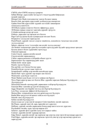 ХААИСургууль БУС “Компьютерийн хэрэглээ” COM357 хичээлийн лекц 
9
CMYK color-CMYK модельд хувиргах
Inflate Bitmap- дүрслэлийн чиглүүлэгч тэмдэгтүүдийн байрлалын
мужийг өөрчлөх
Bitmap Color Mask-тунгалжилтыг хангах ба маск тавина
Resolve link- растерын дүрслэлийг холбоосуудад импортлох
Update from link-дүрслэлийг түүнийг илгээхийг зөвшөөрсөн
тохиолдолд шинэчлэх
3D Effects-гурван хэмжээст болгох эффектүүд, үүнд:
3D Rotate-гурван хэмжээст хавтгайд дүрсийг эргүүлэх
Cylinder-цилиндр дотор эргэлдэх
Emboss- дарагдаж хэв гаргасан мэт болгох
Page Curl-хуудасны булан хумиралдсан юм шиг болох
Perspective- алслуулан харагдуулах
Pinch/Punch- дүрсийг төв цэг дээрээс товойлгох, хонхойлгох /таталтын төв цэгийг
эхлээд сонгоно/
Sphere- сферээр тэлэх /тэлэлтийн төв цэгийг эхлээд сонгоно/
Art Strokes- компьютерт уран бүтээлчдийн хэрэгслүүдийг бүгдийг орлуулахыг оролдох
болсны жишээ болох зураачийн хэрэгслүүд
Charcoal-харандаа
Conte Crayon- дөрвөн өнгийн шохой
Crayon-өнгийн харандаанууд
Cubist- паралелиопепид хэлбэрийн объект үүсгэх
Impressionist- бүх параметрүүдийг засах
Palette knife- нялж зурах
Pastels- пастел будгууд
Pen and Ink- үзэг болон бэхээр зурах
Pointillist-будаг уусгагч цаас хэрэглэх
Scraperboard- самбар дээр өнгийн шохойгоор зурах
Sketch Pad- гэрэл зургийг гар ноорог шиг болгох
Watercolor- усан будаг хэрэглэх
Water Marker-усан будаг сэтгэлгээ хоёрын иж бүрдэл
Wave Paper-иржгэр цаас мэт болгох Blur- дүрсийн харагдах байдлыг бүдэгрүүлэх
/бүдэгрүүлэгч/
Directional Smooth- өнгөнүүдийг дөрвөлжин хэлбэрээр бүдэгрүүлэх
Gaussian Blur- хамгийн үр дүнтэй зөөлрүүлэлт
Jaggy Despeckle- янз бүрийн чиглэлд янз бүрээр бүдэгрүүлэх
Low Pass- холдуулах эффекттэй бүдэгрүүлэх
Motion Blur- тодорхойлсон чиглэлд арчигдсан мэт бүдэгрэх
Radial Blur-эргүүлэлттэй арчилт хийсэн мэт бүдэгрэх
Smooth- жигд бүдэгрүүлэлт
Soften-энгийн бүдэгрүүлэлт
Zoom-голын цэг дээр төвтэй зөөлрөлт Color transform- өнгийг өөрчлөх
Bit Planes- дүрсийг жигтэй, харь гаригийн мэт дүрслэнэ
Halftone- дүрсийг өнгийн дөрвөлжин блокуудаар шигтгэсэн мэт дүрсэлнэ.
Psychedelic-энгийн, хурц гэрлээр шарсан мэт
Solarize- дүрсийг фото зургийн хальс мэт шаралт хийнэ.
Contour- дүрсийн өнгийг хурцаар еөрчлөх
Edge Detect- дүрсийн өнгийг эрс өөрчилж хар дэвсгэр дээр гэрэлтэй шугамаар дүрслэнэ
Find Edges- дүрсийн өнгийг эрс өөрчилж гэрэлтэй дэвсгэр дээр хар өнгөөр зурсан мэт
харагдуулна
 