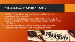 NTELLECTUAL PROPERTY RIGHTS
• A property is something you own. You have rights over your
property and Law protects it.
• Similarly, law also protects ideas and thinking produced by the
mind. It is illegal to use them without the permission of the owner
or producer.
• The rights related to the literacy or artistic work, invention,
discoveries, etc. are called intellectual property rights.
 