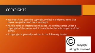 COPYRIGHTS
• You must have seen the copyright symbol in different items like
books, magazines and even webpages
• All the items or information that has this symbol comes under a
copyright of the owner and it is said to be the sole property of the
owner.
• A copyright is generally written in the following fashion
 