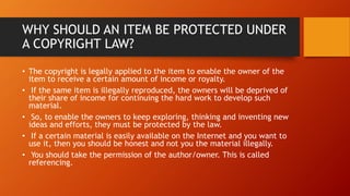 WHY SHOULD AN ITEM BE PROTECTED UNDER
A COPYRIGHT LAW?
• The copyright is legally applied to the item to enable the owner of the
item to receive a certain amount of income or royalty.
• If the same item is illegally reproduced, the owners will be deprived of
their share of income for continuing the hard work to develop such
material.
• So, to enable the owners to keep exploring, thinking and inventing new
ideas and efforts, they must be protected by the law.
• If a certain material is easily available on the Internet and you want to
use it, then you should be honest and not you the material illegally.
• You should take the permission of the author/owner. This is called
referencing.
 