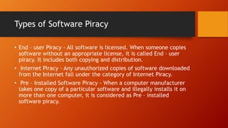 Types of Software Piracy
• End – user Piracy - All software is licensed. When someone copies
software without an appropriate license, it is called End – user
piracy. It includes both copying and distribution.
• Internet Piracy - Any unauthorized copies of software downloaded
from the Internet fall under the category of Internet Piracy.
• Pre – Installed Software Piracy - When a computer manufacturer
takes one copy of a particular software and illegally installs it on
more than one computer, it is considered as Pre – installed
software piracy.
 