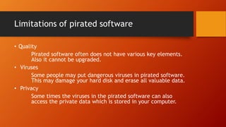Limitations of pirated software
• Quality
Pirated software often does not have various key elements.
Also it cannot be upgraded.
• Viruses
Some people may put dangerous viruses in pirated software.
This may damage your hard disk and erase all valuable data.
• Privacy
Some times the viruses in the pirated software can also
access the private data which is stored in your computer.
 